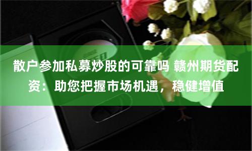散户参加私募炒股的可靠吗 赣州期货配资：助您把握市场机遇，稳健增值