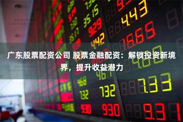 广东股票配资公司 股票金融配资：解锁投资新境界，提升收益潜力