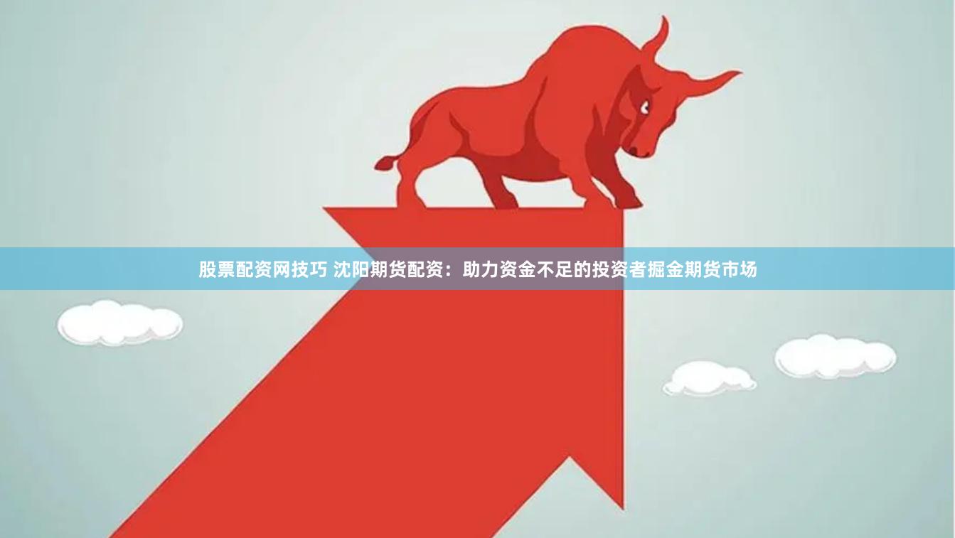 股票配资网技巧 沈阳期货配资：助力资金不足的投资者掘金期货市场