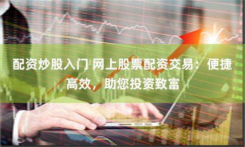 配资炒股入门 网上股票配资交易：便捷高效，助您投资致富