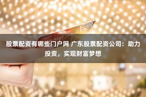 股票配资有哪些门户网 广东股票配资公司：助力投资，实现财富梦想